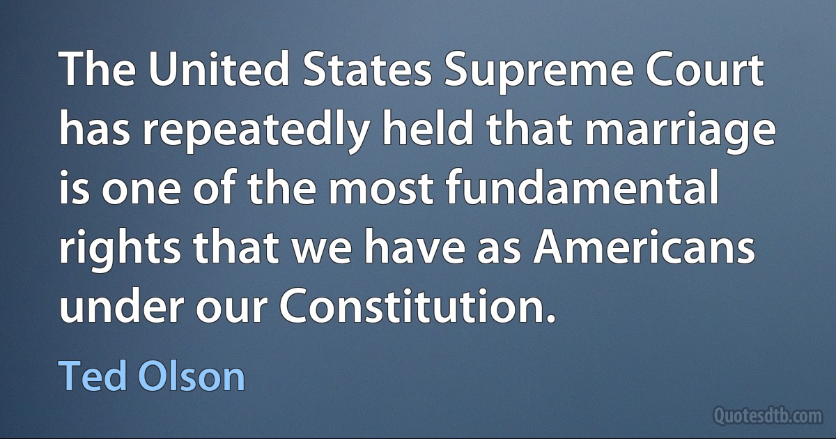 The United States Supreme Court has repeatedly held that marriage is one of the most fundamental rights that we have as Americans under our Constitution. (Ted Olson)