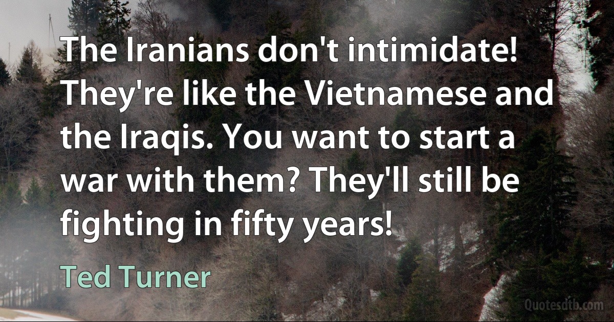 The Iranians don't intimidate! They're like the Vietnamese and the Iraqis. You want to start a war with them? They'll still be fighting in fifty years! (Ted Turner)