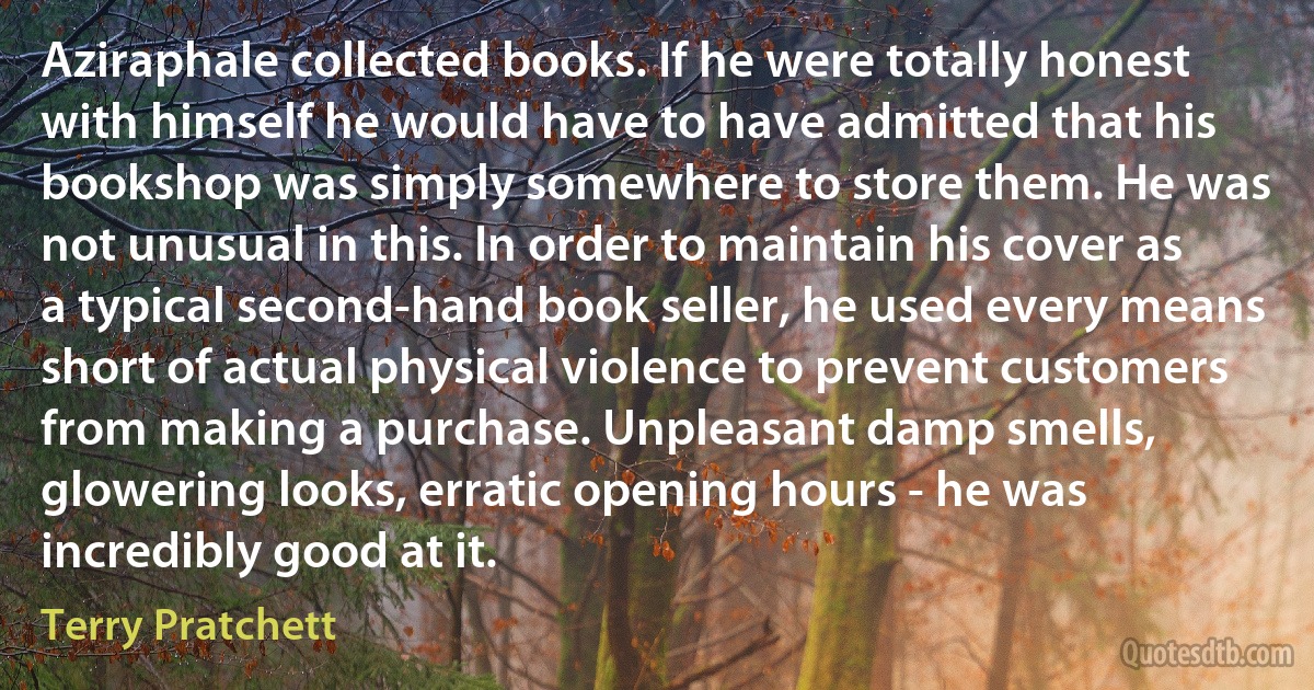 Aziraphale collected books. If he were totally honest with himself he would have to have admitted that his bookshop was simply somewhere to store them. He was not unusual in this. In order to maintain his cover as a typical second-hand book seller, he used every means short of actual physical violence to prevent customers from making a purchase. Unpleasant damp smells, glowering looks, erratic opening hours - he was incredibly good at it. (Terry Pratchett)