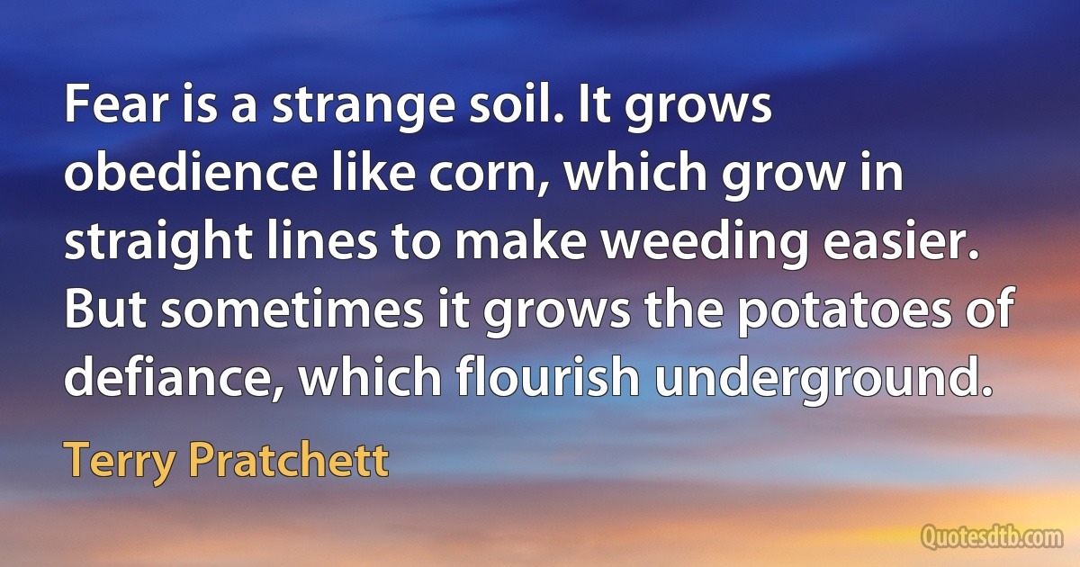 Fear is a strange soil. It grows obedience like corn, which grow in straight lines to make weeding easier. But sometimes it grows the potatoes of defiance, which flourish underground. (Terry Pratchett)