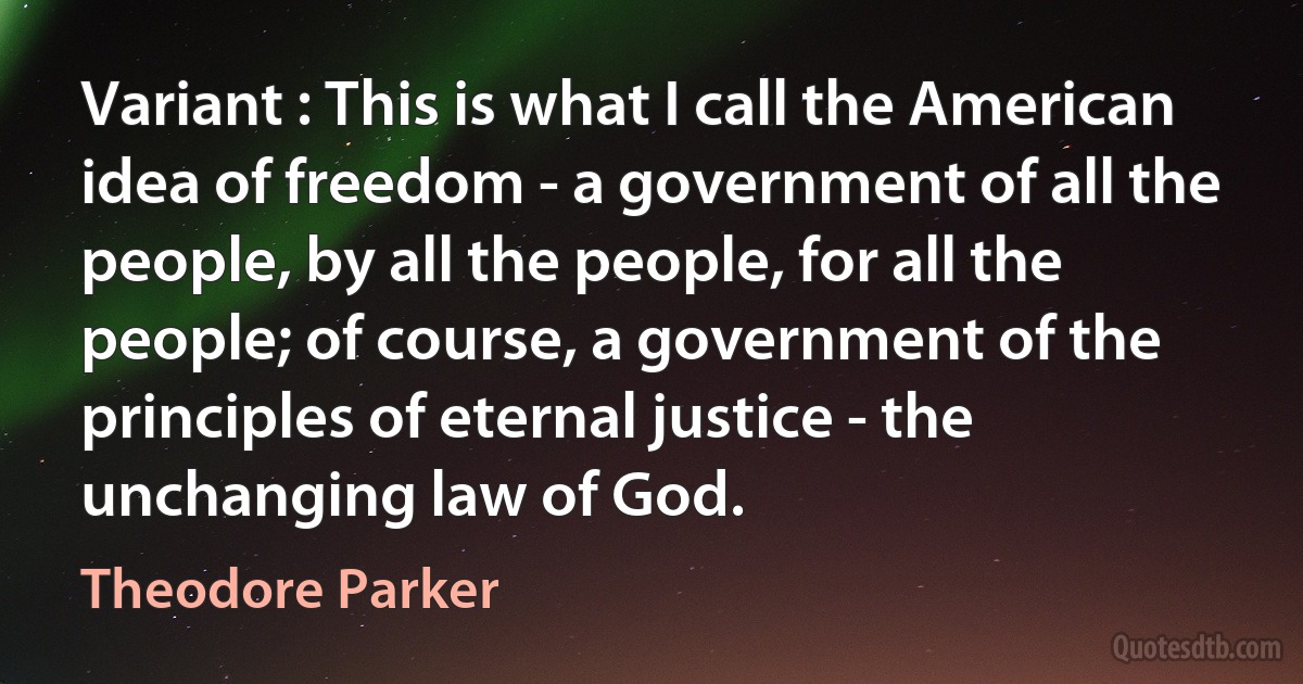 Variant : This is what I call the American idea of freedom - a government of all the people, by all the people, for all the people; of course, a government of the principles of eternal justice - the unchanging law of God. (Theodore Parker)