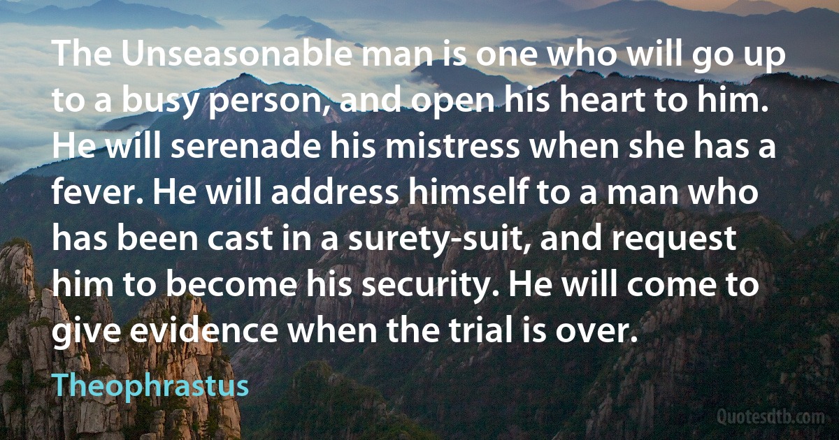 The Unseasonable man is one who will go up to a busy person, and open his heart to him. He will serenade his mistress when she has a fever. He will address himself to a man who has been cast in a surety-suit, and request him to become his security. He will come to give evidence when the trial is over. (Theophrastus)