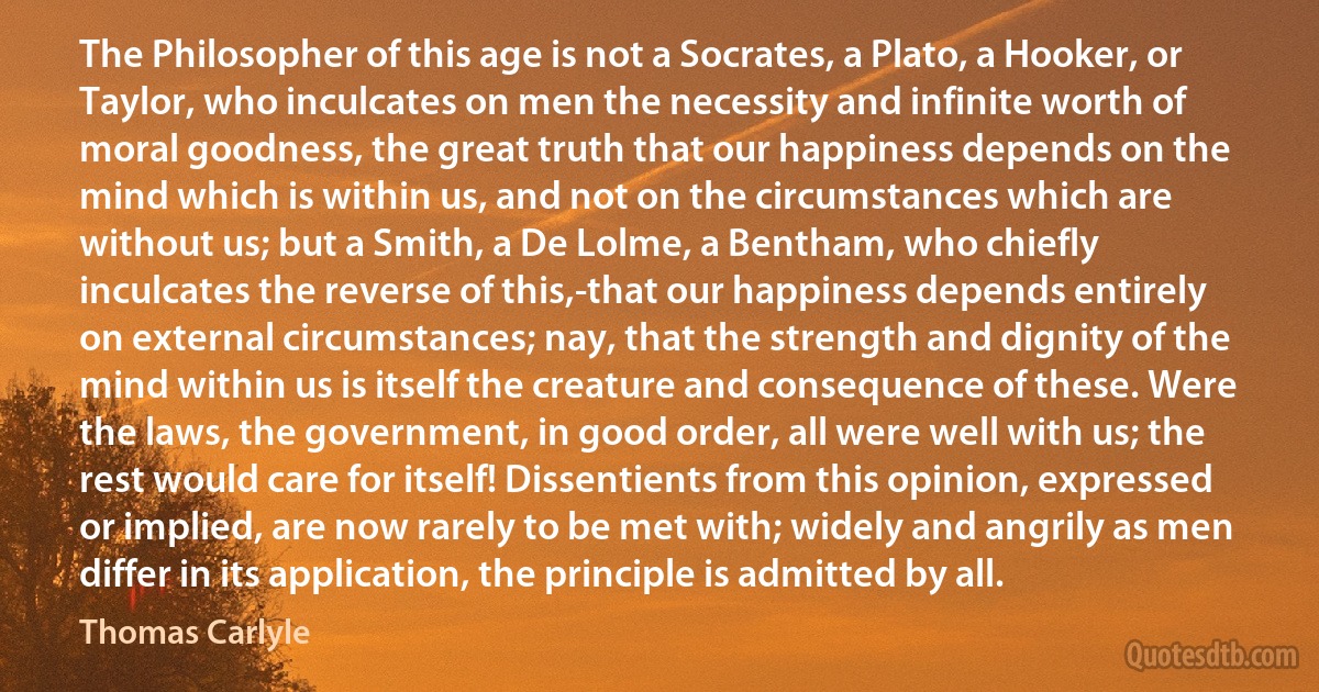 The Philosopher of this age is not a Socrates, a Plato, a Hooker, or Taylor, who inculcates on men the necessity and infinite worth of moral goodness, the great truth that our happiness depends on the mind which is within us, and not on the circumstances which are without us; but a Smith, a De Lolme, a Bentham, who chiefly inculcates the reverse of this,-that our happiness depends entirely on external circumstances; nay, that the strength and dignity of the mind within us is itself the creature and consequence of these. Were the laws, the government, in good order, all were well with us; the rest would care for itself! Dissentients from this opinion, expressed or implied, are now rarely to be met with; widely and angrily as men differ in its application, the principle is admitted by all. (Thomas Carlyle)