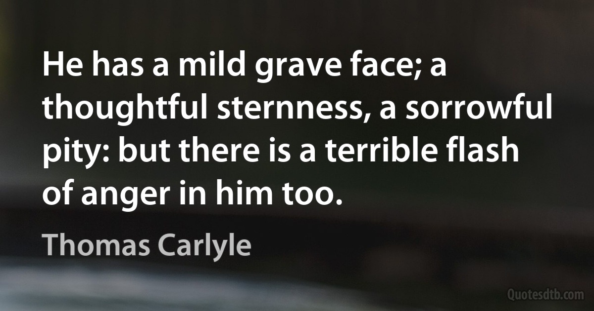 He has a mild grave face; a thoughtful sternness, a sorrowful pity: but there is a terrible flash of anger in him too. (Thomas Carlyle)