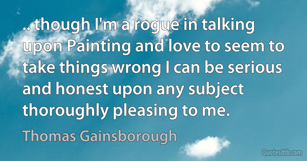 .. though I'm a rogue in talking upon Painting and love to seem to take things wrong I can be serious and honest upon any subject thoroughly pleasing to me. (Thomas Gainsborough)