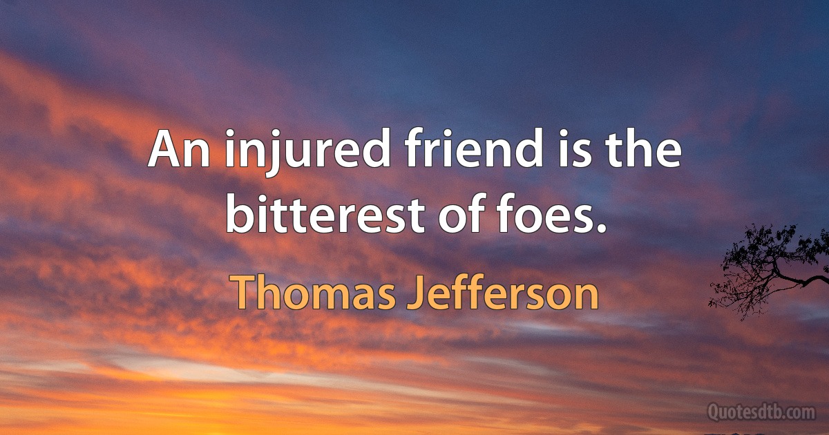 An injured friend is the bitterest of foes. (Thomas Jefferson)