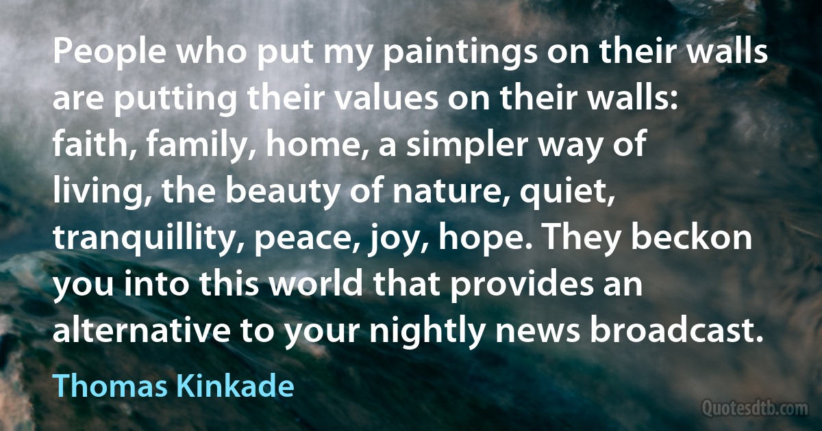 People who put my paintings on their walls are putting their values on their walls: faith, family, home, a simpler way of living, the beauty of nature, quiet, tranquillity, peace, joy, hope. They beckon you into this world that provides an alternative to your nightly news broadcast. (Thomas Kinkade)