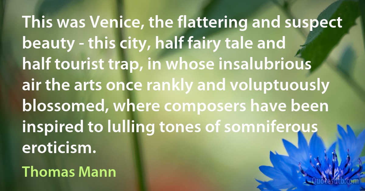 This was Venice, the flattering and suspect beauty - this city, half fairy tale and half tourist trap, in whose insalubrious air the arts once rankly and voluptuously blossomed, where composers have been inspired to lulling tones of somniferous eroticism. (Thomas Mann)