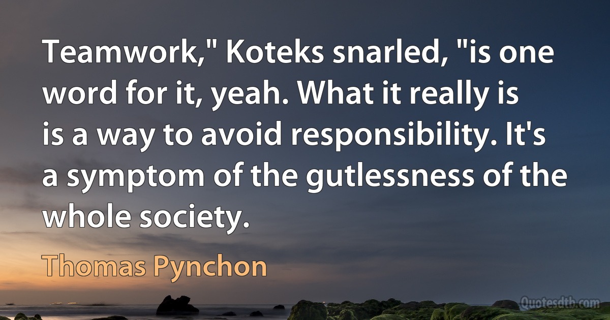 Teamwork," Koteks snarled, "is one word for it, yeah. What it really is is a way to avoid responsibility. It's a symptom of the gutlessness of the whole society. (Thomas Pynchon)