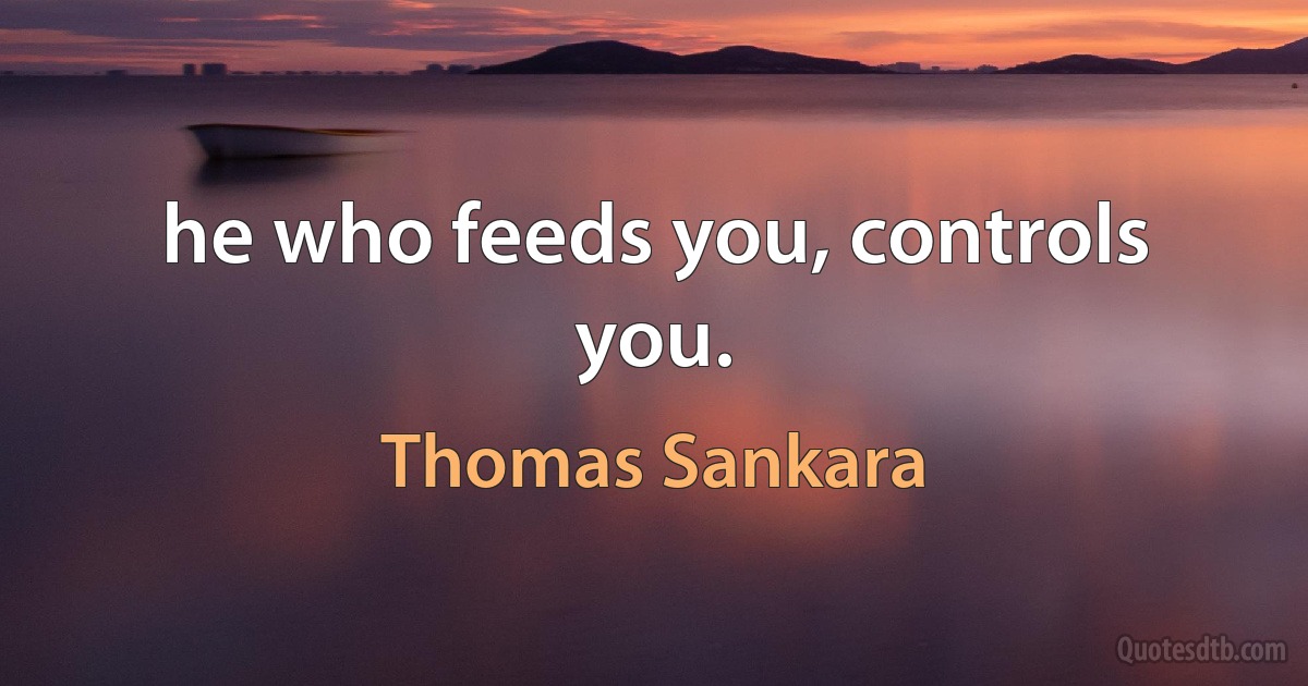 he who feeds you, controls you. (Thomas Sankara)