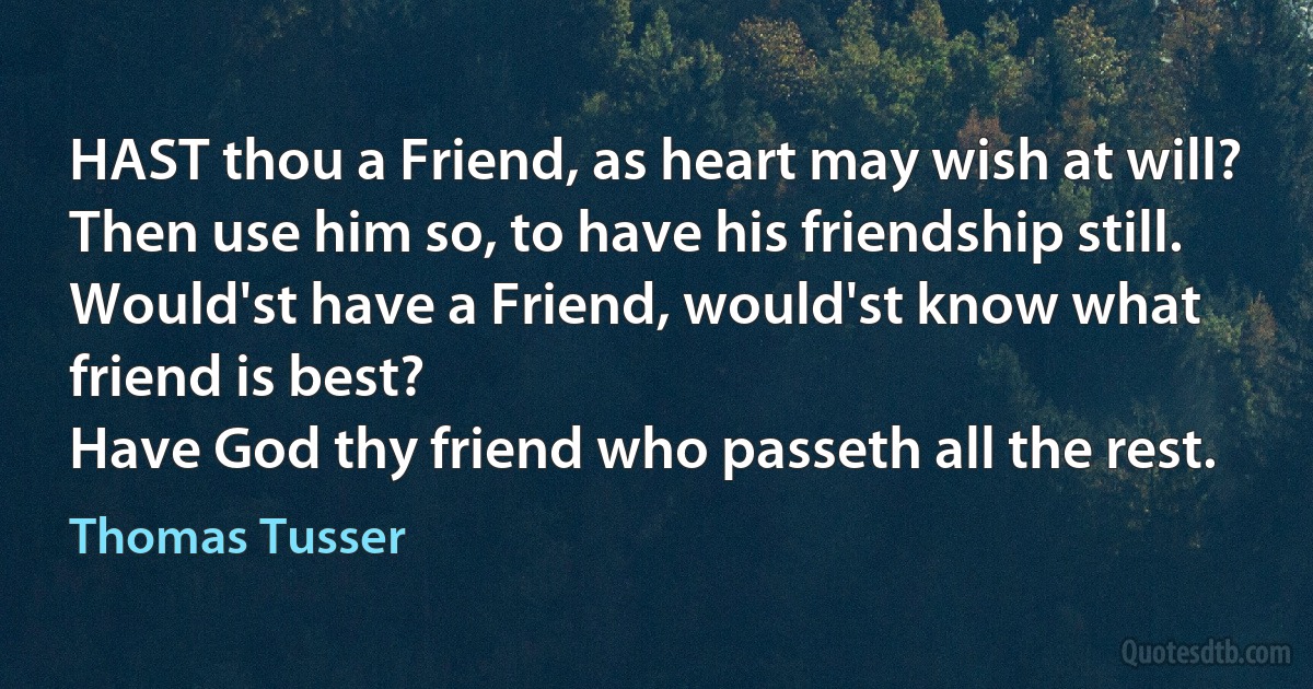 HAST thou a Friend, as heart may wish at will?
Then use him so, to have his friendship still.
Would'st have a Friend, would'st know what friend is best?
Have God thy friend who passeth all the rest. (Thomas Tusser)