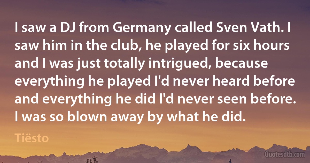 I saw a DJ from Germany called Sven Vath. I saw him in the club, he played for six hours and I was just totally intrigued, because everything he played I'd never heard before and everything he did I'd never seen before. I was so blown away by what he did. (Tiësto)