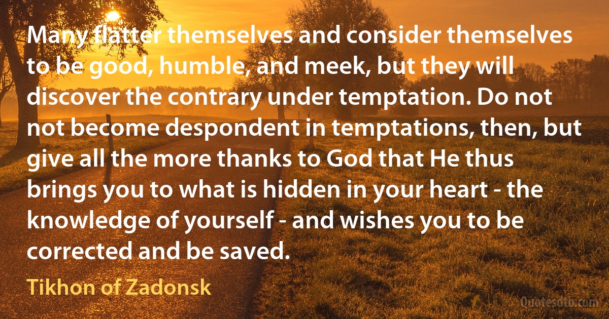 Many flatter themselves and consider themselves to be good, humble, and meek, but they will discover the contrary under temptation. Do not not become despondent in temptations, then, but give all the more thanks to God that He thus brings you to what is hidden in your heart - the knowledge of yourself - and wishes you to be corrected and be saved. (Tikhon of Zadonsk)