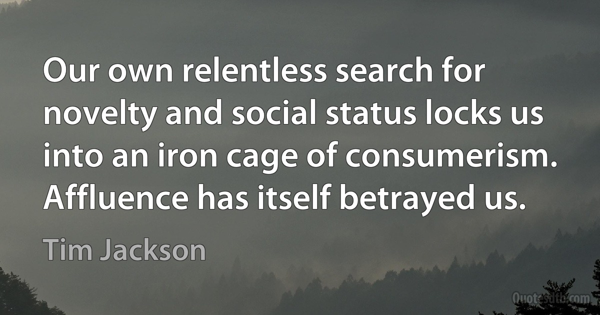 Our own relentless search for novelty and social status locks us into an iron cage of consumerism. Affluence has itself betrayed us. (Tim Jackson)