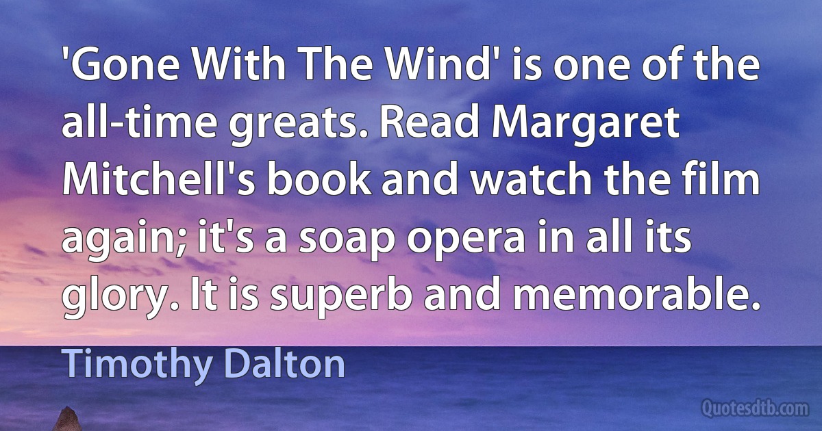 'Gone With The Wind' is one of the all-time greats. Read Margaret Mitchell's book and watch the film again; it's a soap opera in all its glory. It is superb and memorable. (Timothy Dalton)