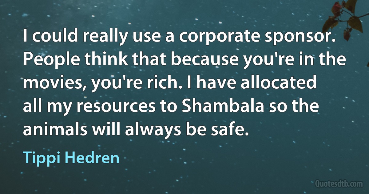 I could really use a corporate sponsor. People think that because you're in the movies, you're rich. I have allocated all my resources to Shambala so the animals will always be safe. (Tippi Hedren)