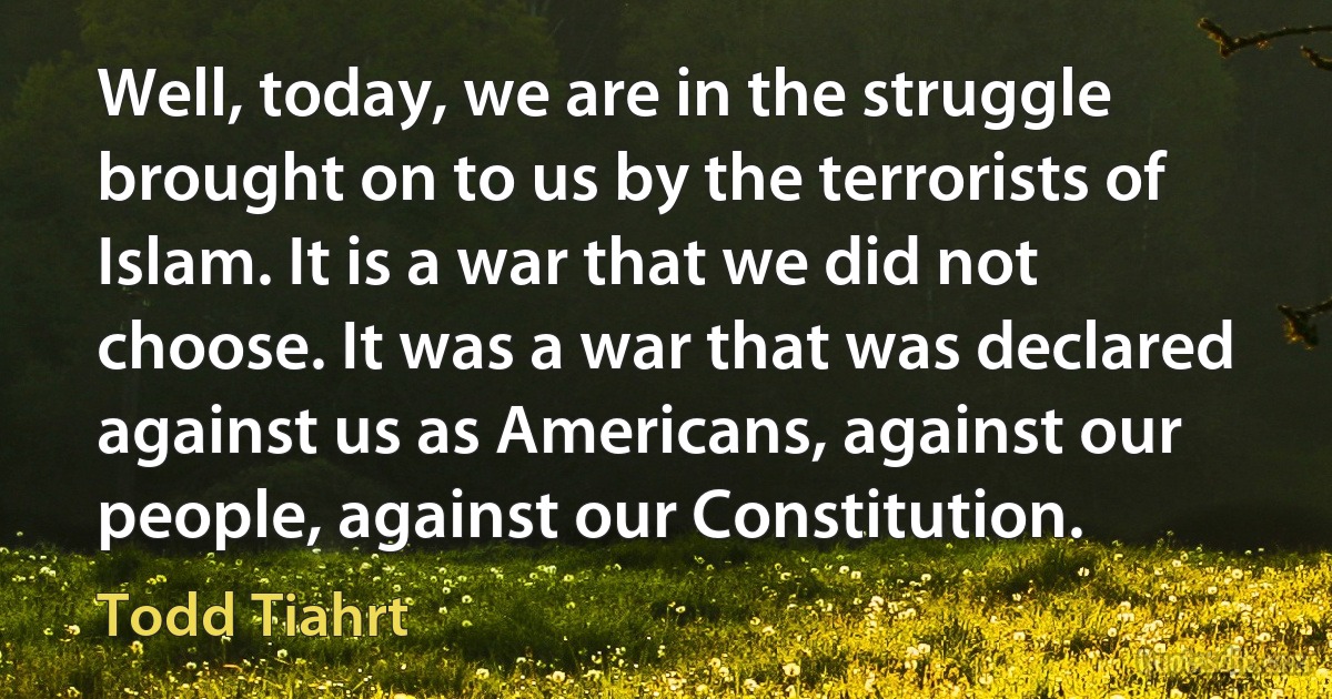 Well, today, we are in the struggle brought on to us by the terrorists of Islam. It is a war that we did not choose. It was a war that was declared against us as Americans, against our people, against our Constitution. (Todd Tiahrt)