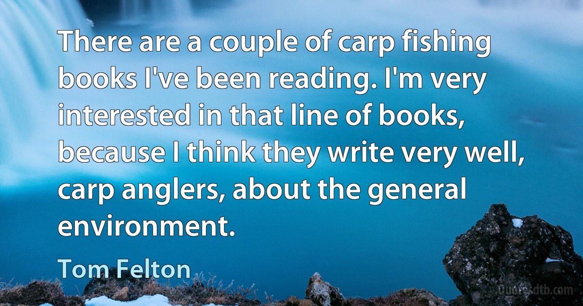 There are a couple of carp fishing books I've been reading. I'm very interested in that line of books, because I think they write very well, carp anglers, about the general environment. (Tom Felton)