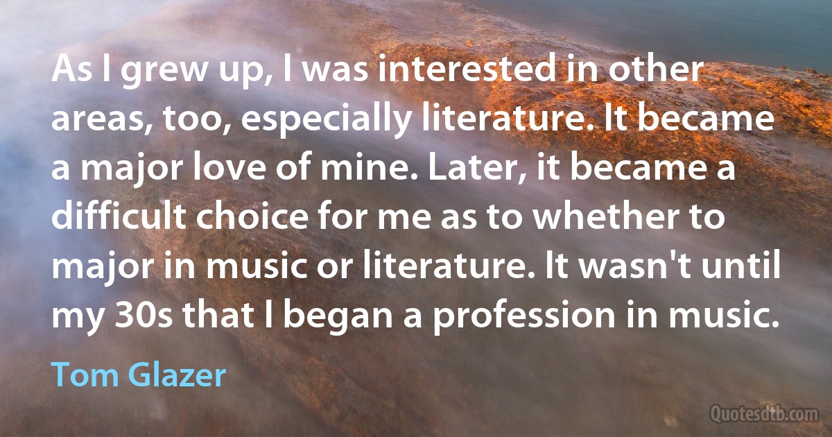 As I grew up, I was interested in other areas, too, especially literature. It became a major love of mine. Later, it became a difficult choice for me as to whether to major in music or literature. It wasn't until my 30s that I began a profession in music. (Tom Glazer)