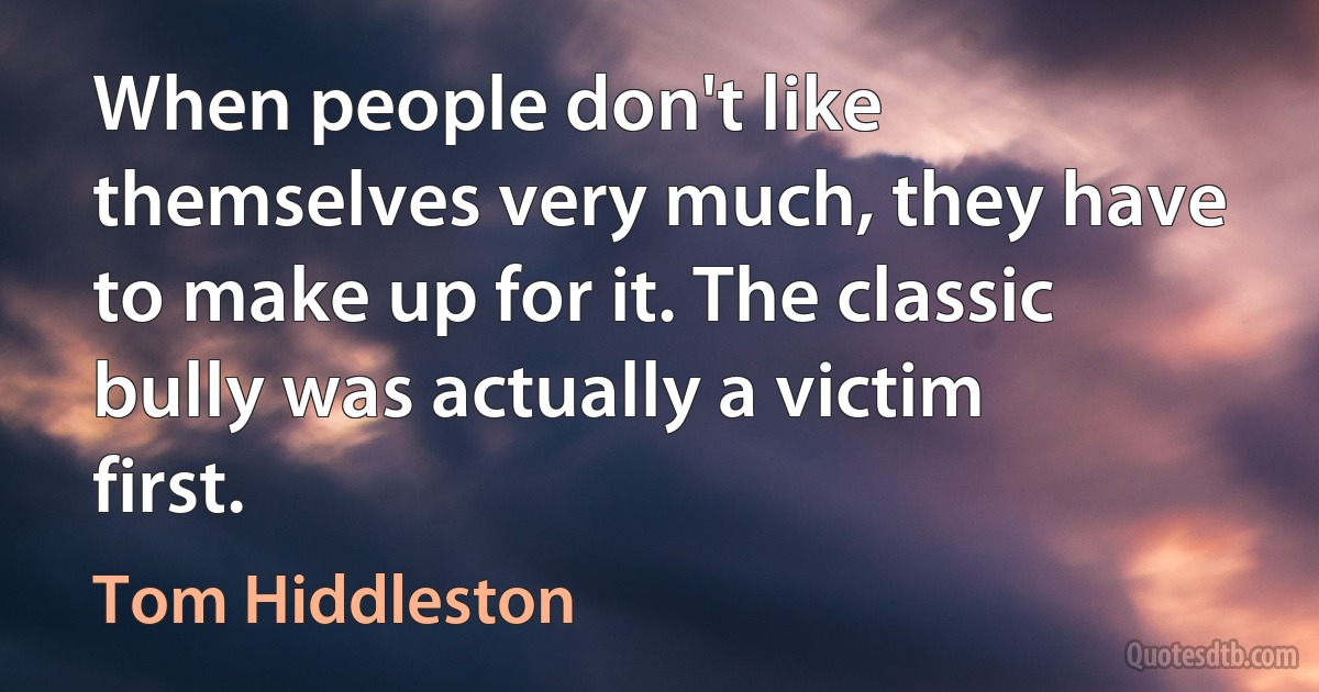 When people don't like themselves very much, they have to make up for it. The classic bully was actually a victim first. (Tom Hiddleston)