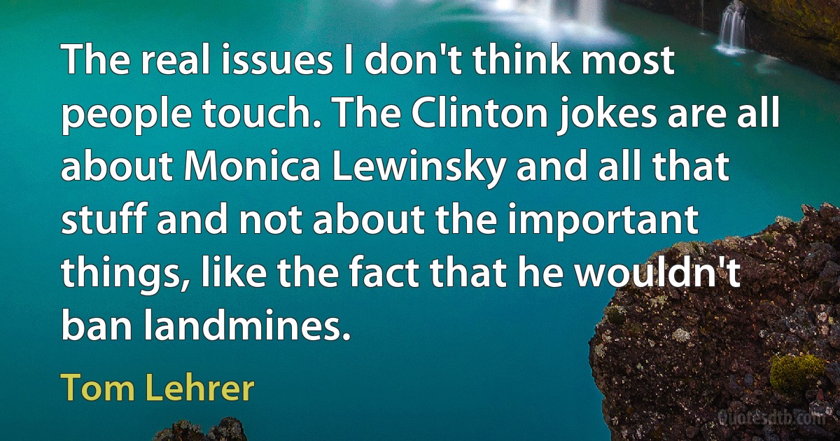 The real issues I don't think most people touch. The Clinton jokes are all about Monica Lewinsky and all that stuff and not about the important things, like the fact that he wouldn't ban landmines. (Tom Lehrer)