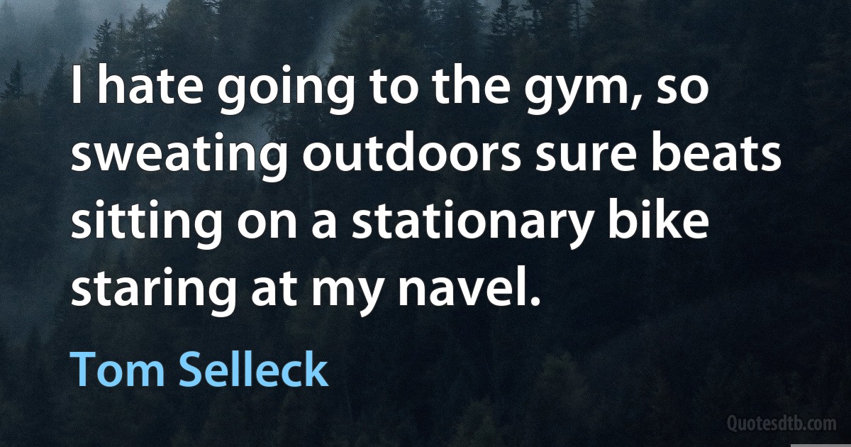 I hate going to the gym, so sweating outdoors sure beats sitting on a stationary bike staring at my navel. (Tom Selleck)