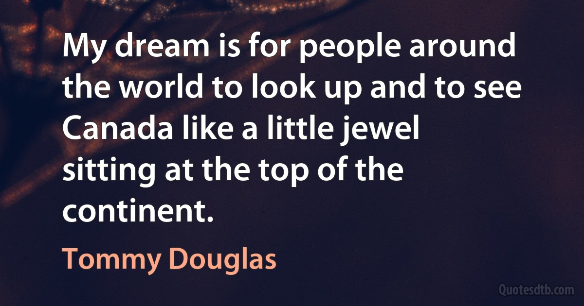 My dream is for people around the world to look up and to see Canada like a little jewel sitting at the top of the continent. (Tommy Douglas)