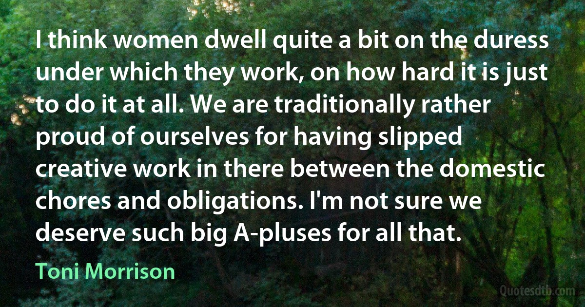 I think women dwell quite a bit on the duress under which they work, on how hard it is just to do it at all. We are traditionally rather proud of ourselves for having slipped creative work in there between the domestic chores and obligations. I'm not sure we deserve such big A-pluses for all that. (Toni Morrison)