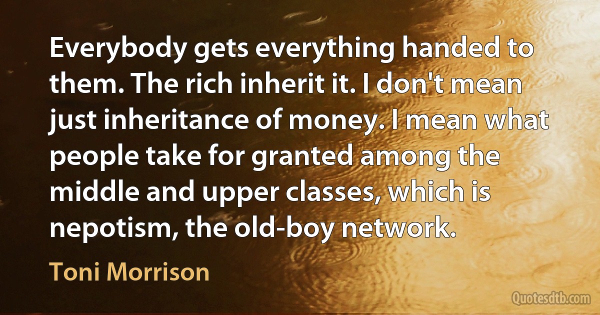 Everybody gets everything handed to them. The rich inherit it. I don't mean just inheritance of money. I mean what people take for granted among the middle and upper classes, which is nepotism, the old-boy network. (Toni Morrison)