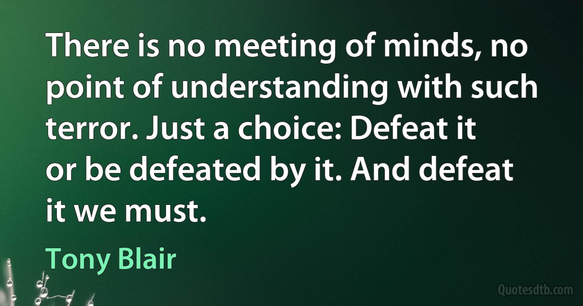 There is no meeting of minds, no point of understanding with such terror. Just a choice: Defeat it or be defeated by it. And defeat it we must. (Tony Blair)