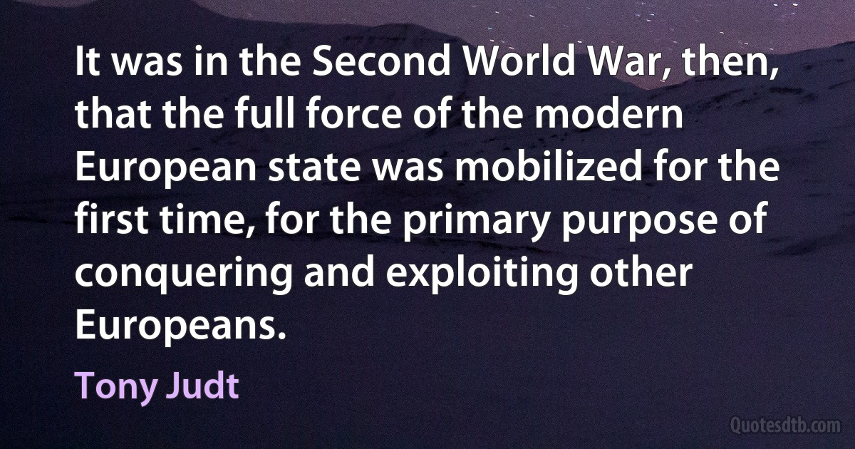 It was in the Second World War, then, that the full force of the modern European state was mobilized for the first time, for the primary purpose of conquering and exploiting other Europeans. (Tony Judt)