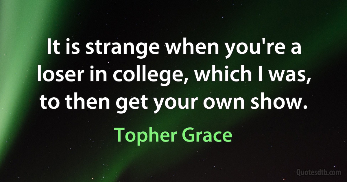 It is strange when you're a loser in college, which I was, to then get your own show. (Topher Grace)