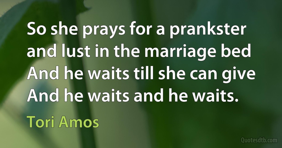 So she prays for a prankster and lust in the marriage bed
And he waits till she can give
And he waits and he waits. (Tori Amos)