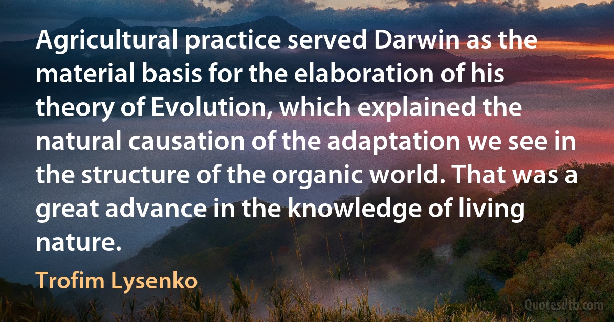 Agricultural practice served Darwin as the material basis for the elaboration of his theory of Evolution, which explained the natural causation of the adaptation we see in the structure of the organic world. That was a great advance in the knowledge of living nature. (Trofim Lysenko)