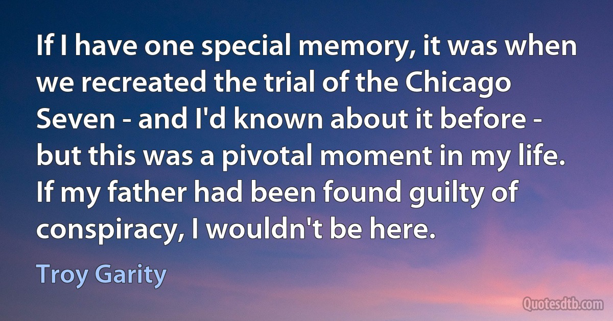 If I have one special memory, it was when we recreated the trial of the Chicago Seven - and I'd known about it before - but this was a pivotal moment in my life. If my father had been found guilty of conspiracy, I wouldn't be here. (Troy Garity)