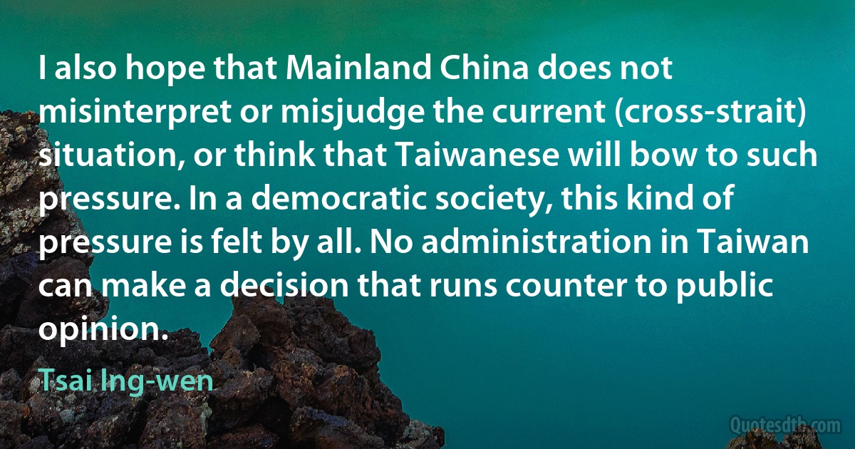 I also hope that Mainland China does not misinterpret or misjudge the current (cross-strait) situation, or think that Taiwanese will bow to such pressure. In a democratic society, this kind of pressure is felt by all. No administration in Taiwan can make a decision that runs counter to public opinion. (Tsai Ing-wen)