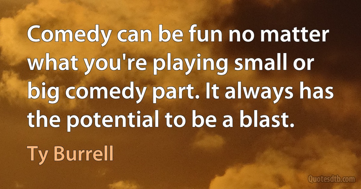 Comedy can be fun no matter what you're playing small or big comedy part. It always has the potential to be a blast. (Ty Burrell)