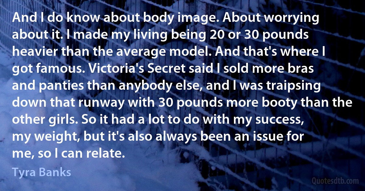 And I do know about body image. About worrying about it. I made my living being 20 or 30 pounds heavier than the average model. And that's where I got famous. Victoria's Secret said I sold more bras and panties than anybody else, and I was traipsing down that runway with 30 pounds more booty than the other girls. So it had a lot to do with my success, my weight, but it's also always been an issue for me, so I can relate. (Tyra Banks)