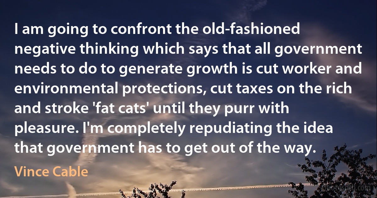 I am going to confront the old-fashioned negative thinking which says that all government needs to do to generate growth is cut worker and environmental protections, cut taxes on the rich and stroke 'fat cats' until they purr with pleasure. I'm completely repudiating the idea that government has to get out of the way. (Vince Cable)