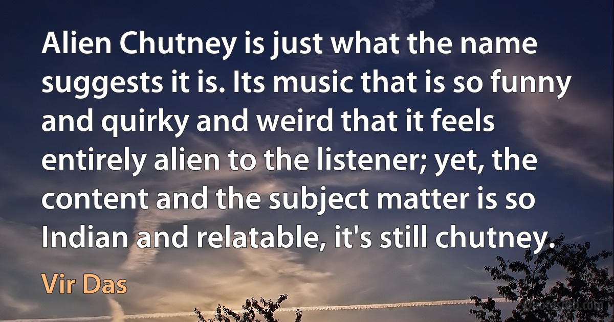 Alien Chutney is just what the name suggests it is. Its music that is so funny and quirky and weird that it feels entirely alien to the listener; yet, the content and the subject matter is so Indian and relatable, it's still chutney. (Vir Das)