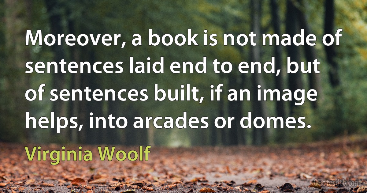 Moreover, a book is not made of sentences laid end to end, but of sentences built, if an image helps, into arcades or domes. (Virginia Woolf)