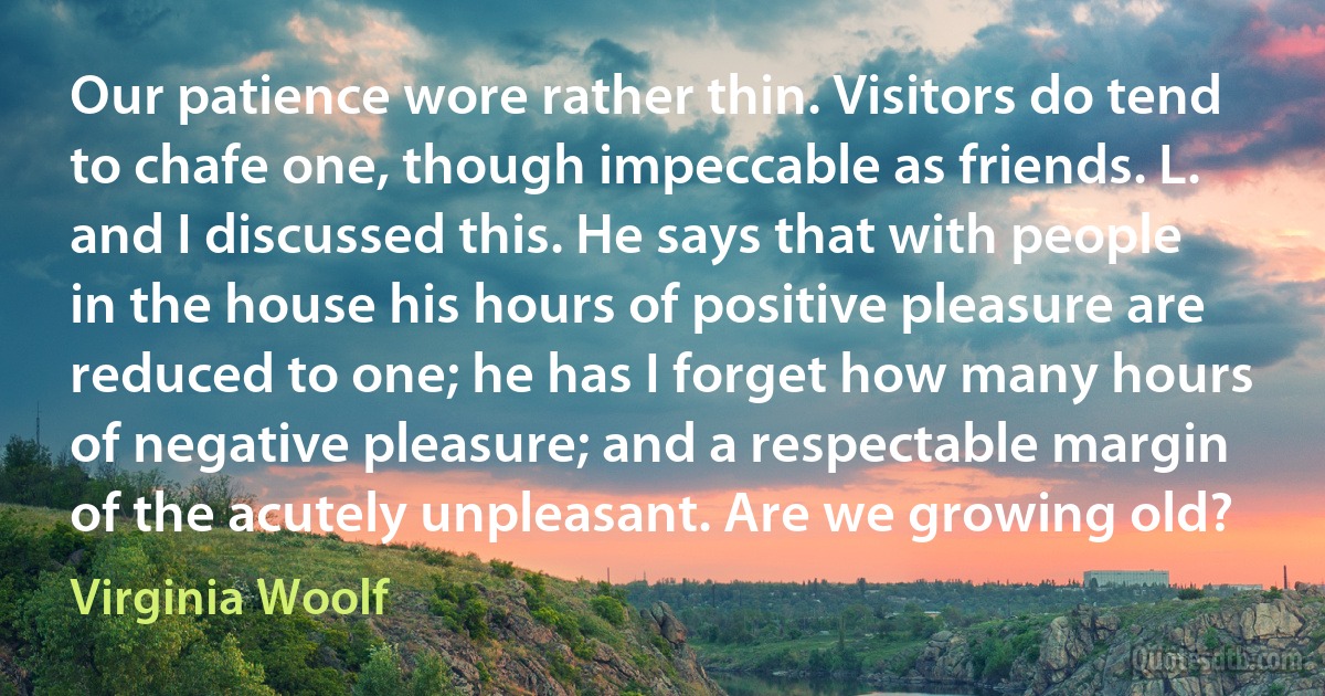 Our patience wore rather thin. Visitors do tend to chafe one, though impeccable as friends. L. and I discussed this. He says that with people in the house his hours of positive pleasure are reduced to one; he has I forget how many hours of negative pleasure; and a respectable margin of the acutely unpleasant. Are we growing old? (Virginia Woolf)