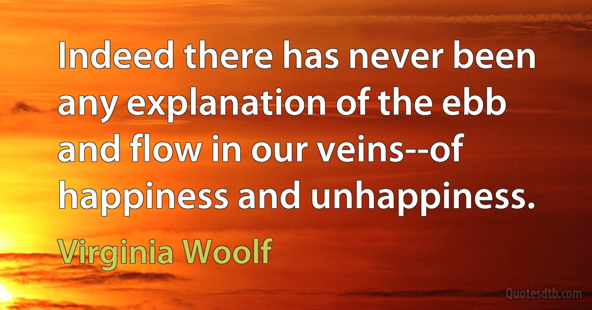 Indeed there has never been any explanation of the ebb and flow in our veins--of happiness and unhappiness. (Virginia Woolf)