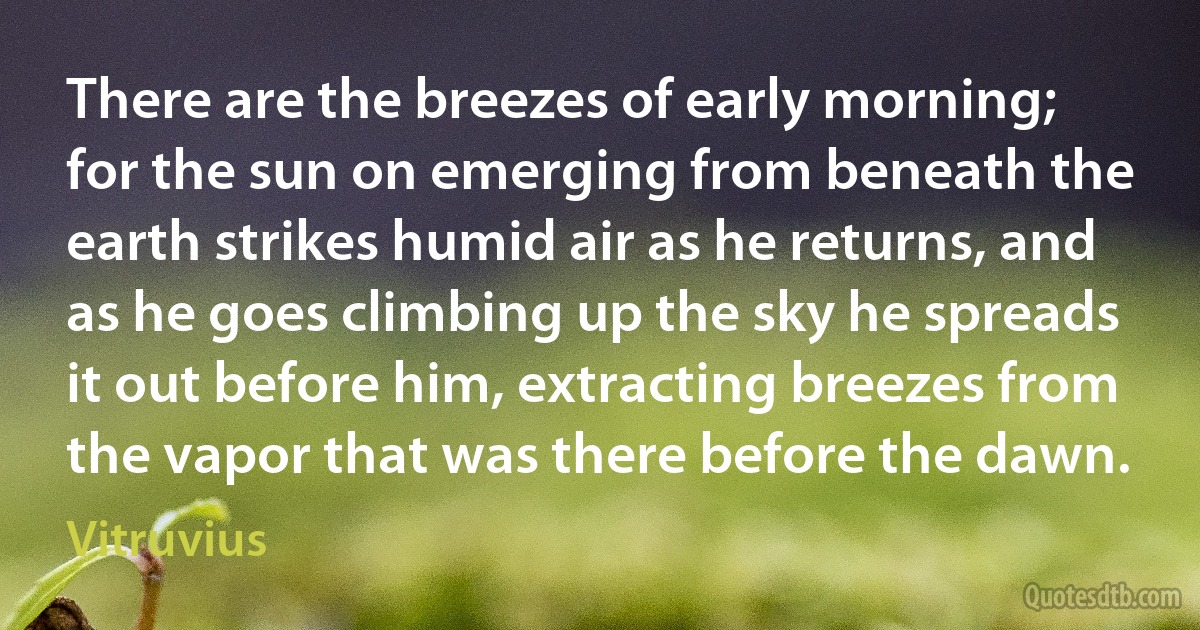 There are the breezes of early morning; for the sun on emerging from beneath the earth strikes humid air as he returns, and as he goes climbing up the sky he spreads it out before him, extracting breezes from the vapor that was there before the dawn. (Vitruvius)