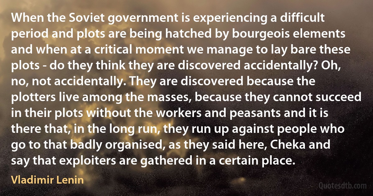 When the Soviet government is experiencing a difficult period and plots are being hatched by bourgeois elements and when at a critical moment we manage to lay bare these plots - do they think they are discovered accidentally? Oh, no, not accidentally. They are discovered because the plotters live among the masses, because they cannot succeed in their plots without the workers and peasants and it is there that, in the long run, they run up against people who go to that badly organised, as they said here, Cheka and say that exploiters are gathered in a certain place. (Vladimir Lenin)