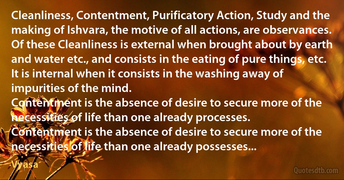 Cleanliness, Contentment, Purificatory Action, Study and the making of Ishvara, the motive of all actions, are observances.
Of these Cleanliness is external when brought about by earth and water etc., and consists in the eating of pure things, etc. It is internal when it consists in the washing away of impurities of the mind.
Contentment is the absence of desire to secure more of the necessities of life than one already processes.
Contentment is the absence of desire to secure more of the necessities of life than one already possesses... (Vyasa)