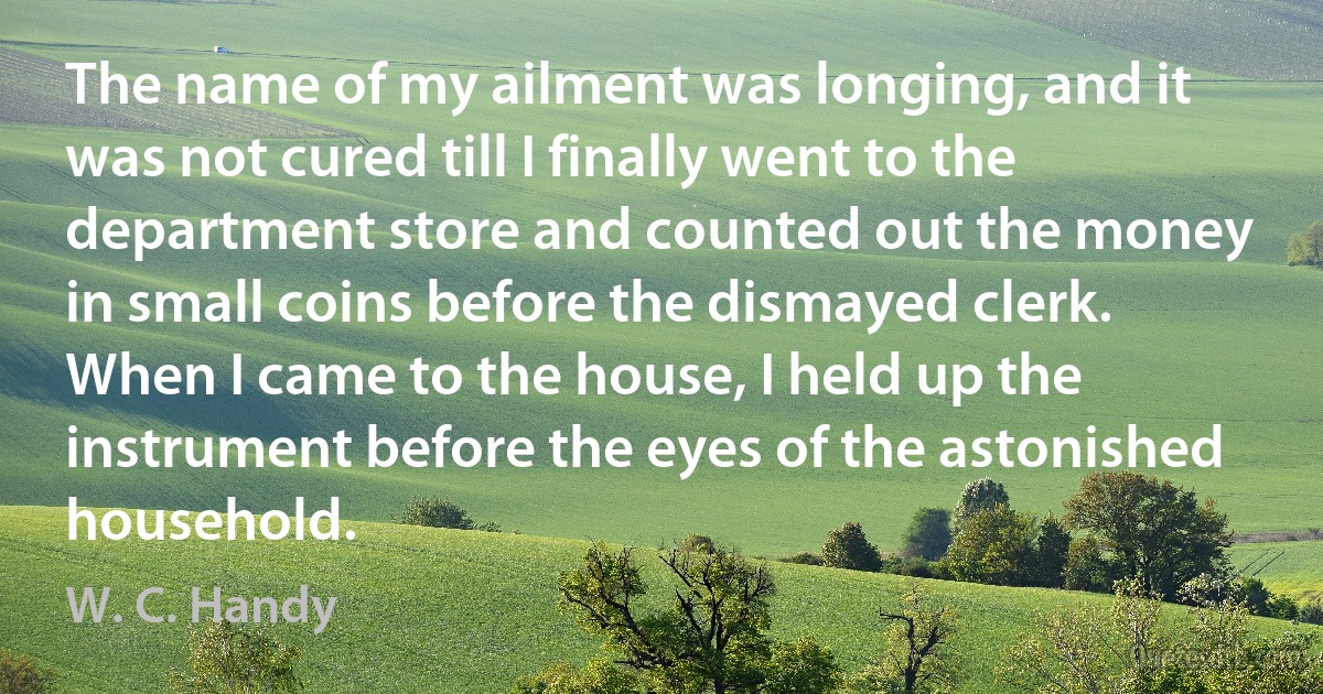 The name of my ailment was longing, and it was not cured till I finally went to the department store and counted out the money in small coins before the dismayed clerk. When I came to the house, I held up the instrument before the eyes of the astonished household. (W. C. Handy)