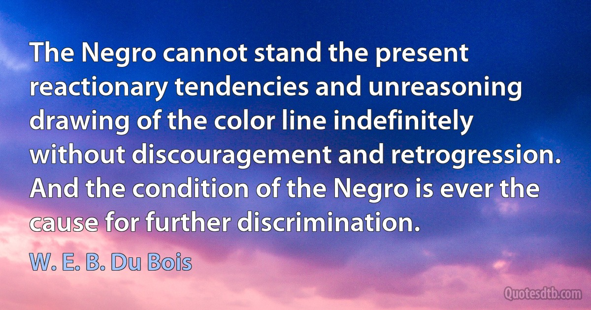 The Negro cannot stand the present reactionary tendencies and unreasoning drawing of the color line indefinitely without discouragement and retrogression. And the condition of the Negro is ever the cause for further discrimination. (W. E. B. Du Bois)