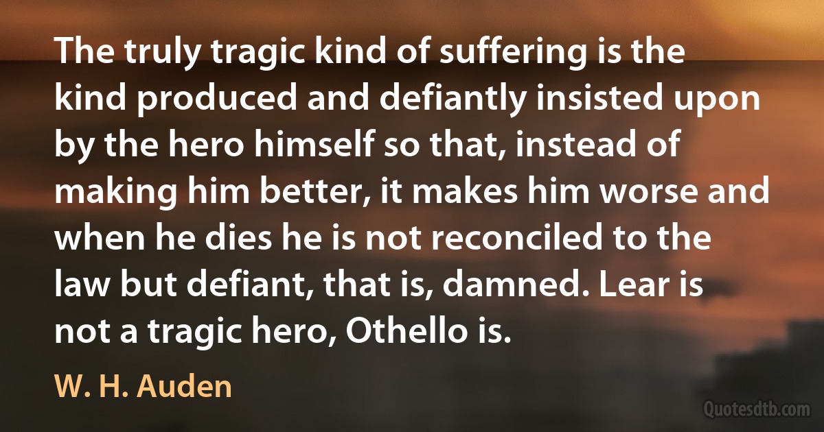 The truly tragic kind of suffering is the kind produced and defiantly insisted upon by the hero himself so that, instead of making him better, it makes him worse and when he dies he is not reconciled to the law but defiant, that is, damned. Lear is not a tragic hero, Othello is. (W. H. Auden)