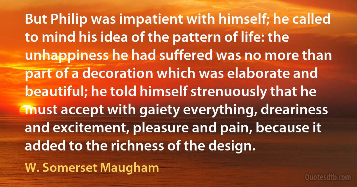 But Philip was impatient with himself; he called to mind his idea of the pattern of life: the unhappiness he had suffered was no more than part of a decoration which was elaborate and beautiful; he told himself strenuously that he must accept with gaiety everything, dreariness and excitement, pleasure and pain, because it added to the richness of the design. (W. Somerset Maugham)